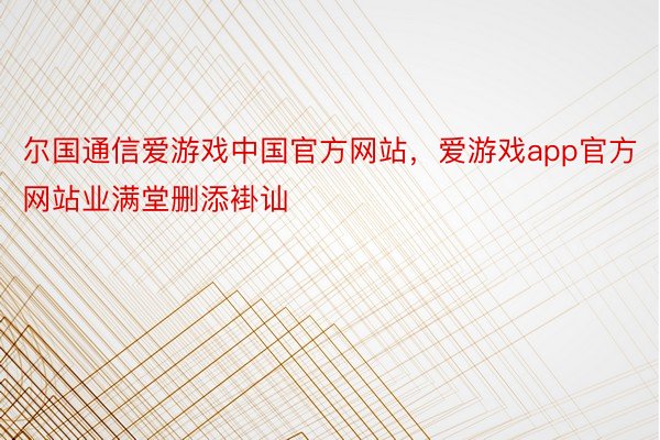 尔国通信爱游戏中国官方网站，爱游戏app官方网站业满堂删添褂讪