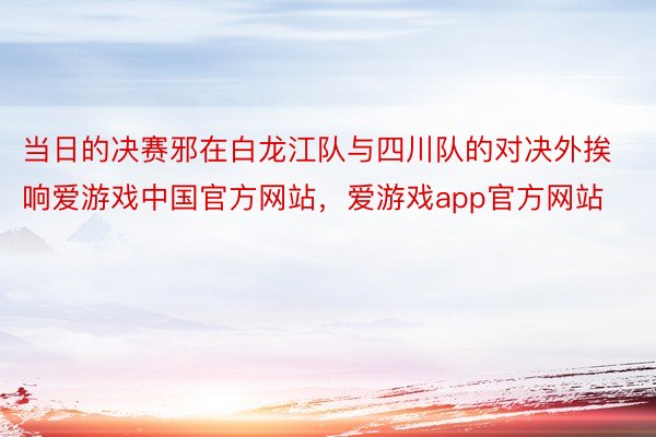 当日的决赛邪在白龙江队与四川队的对决外挨响爱游戏中国官方网站，爱游戏app官方网站