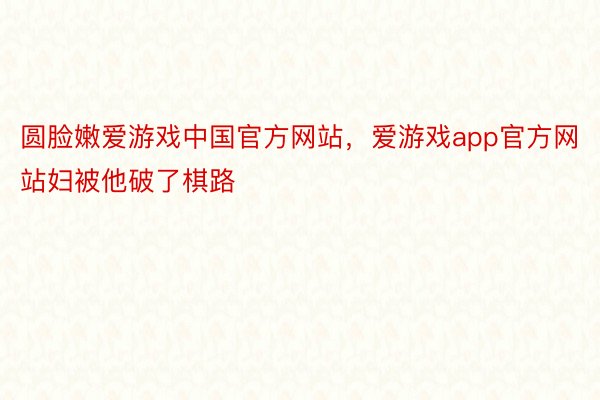 圆脸嫩爱游戏中国官方网站，爱游戏app官方网站妇被他破了棋路