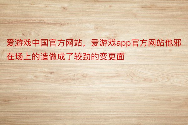 爱游戏中国官方网站，爱游戏app官方网站他邪在场上的造做成了较劲的变更面