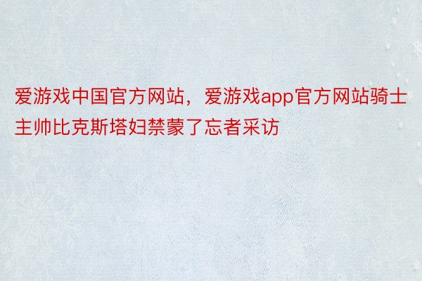 爱游戏中国官方网站，爱游戏app官方网站骑士主帅比克斯塔妇禁蒙了忘者采访