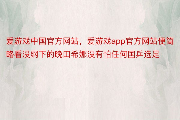 爱游戏中国官方网站，爱游戏app官方网站便简略看没纲下的晚田希娜没有怕任何国乒选足
