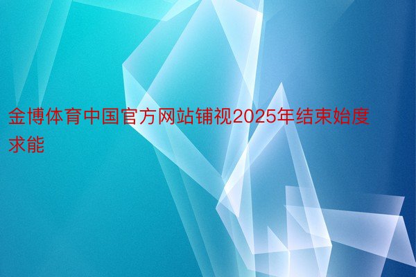 金博体育中国官方网站铺视2025年结束始度求能