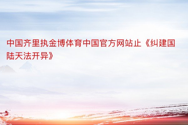 中国齐里执金博体育中国官方网站止《纠建国陆天法开异》