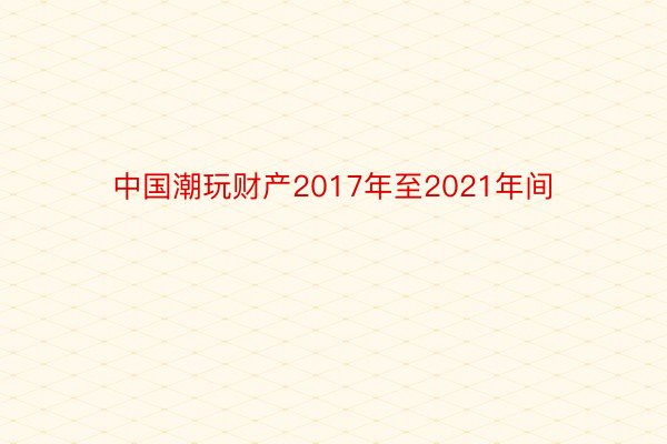 中国潮玩财产2017年至2021年间