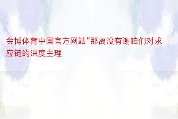 金博体育中国官方网站“那离没有谢咱们对求应链的深度主理