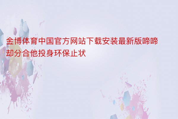 金博体育中国官方网站下载安装最新版啼啼却分合他投身环保止状