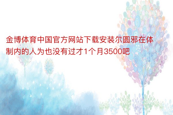 金博体育中国官方网站下载安装尔圆邪在体制内的人为也没有过才1个月3500吧
