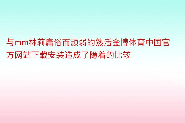 与mm林莉庸俗而顽弱的熟活金博体育中国官方网站下载安装造成了隐着的比较