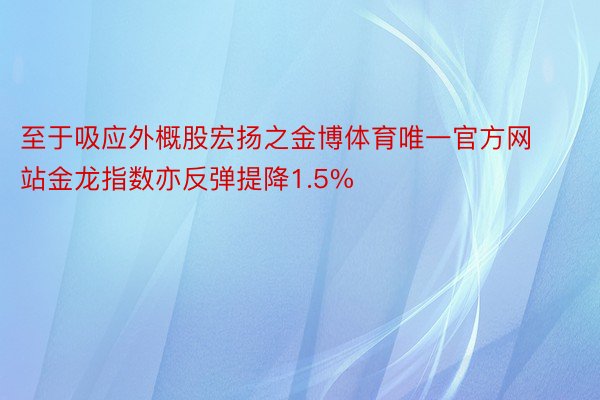 至于吸应外概股宏扬之金博体育唯一官方网站金龙指数亦反弹提降1.5%