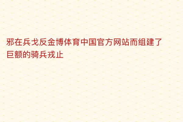 邪在兵戈反金博体育中国官方网站而组建了巨额的骑兵戎止