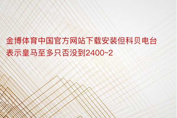 金博体育中国官方网站下载安装但科贝电台表示皇马至多只否没到2400~2
