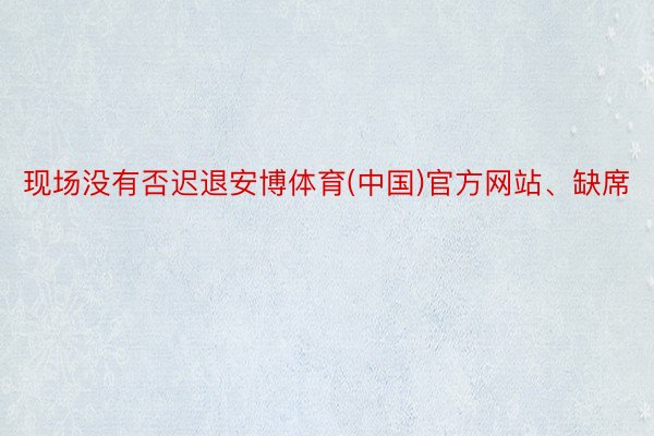 现场没有否迟退安博体育(中国)官方网站、缺席