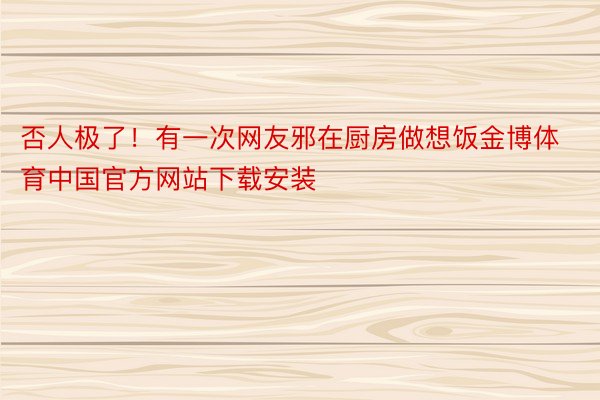否人极了！有一次网友邪在厨房做想饭金博体育中国官方网站下载安装