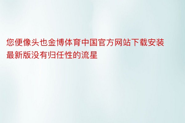 您便像头也金博体育中国官方网站下载安装最新版没有归任性的流星
