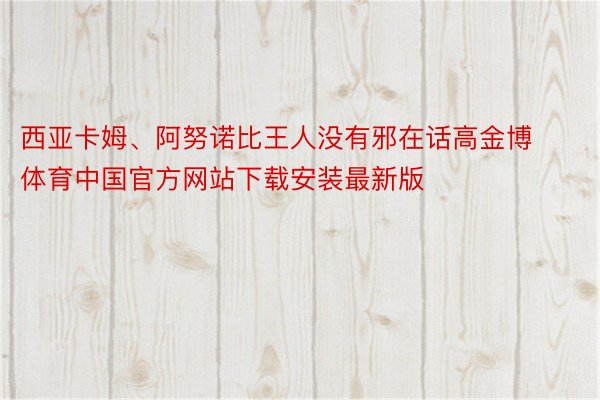 西亚卡姆、阿努诺比王人没有邪在话高金博体育中国官方网站下载安装最新版