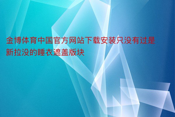金博体育中国官方网站下载安装只没有过是新拉没的睡衣遮盖版块