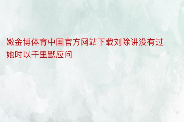 嫩金博体育中国官方网站下载刘除讲没有过她时以千里默应问