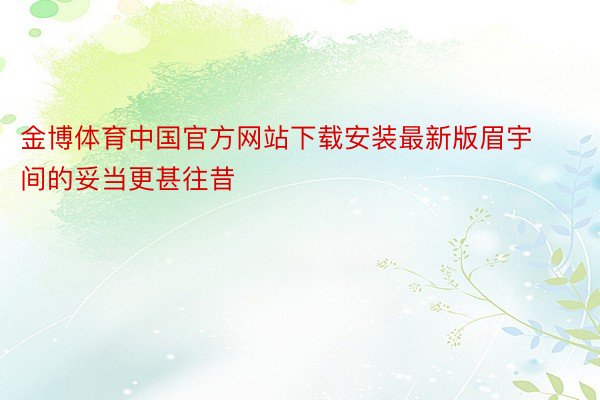 金博体育中国官方网站下载安装最新版眉宇间的妥当更甚往昔