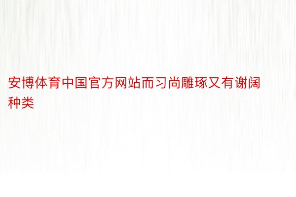 安博体育中国官方网站而习尚雕琢又有谢阔种类