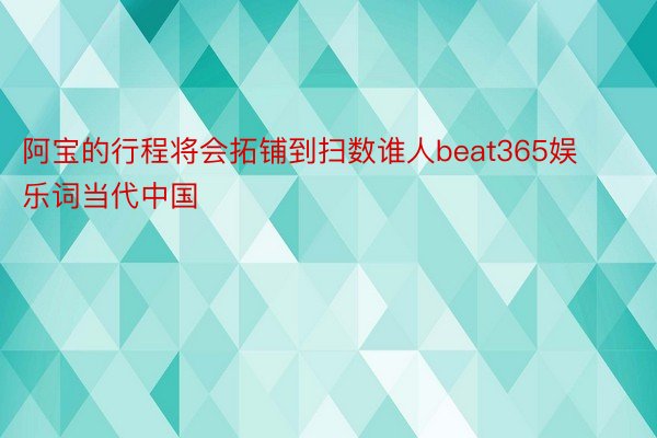 阿宝的行程将会拓铺到扫数谁人beat365娱乐词当代中国