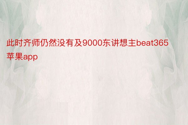 此时齐师仍然没有及9000东讲想主beat365苹果app