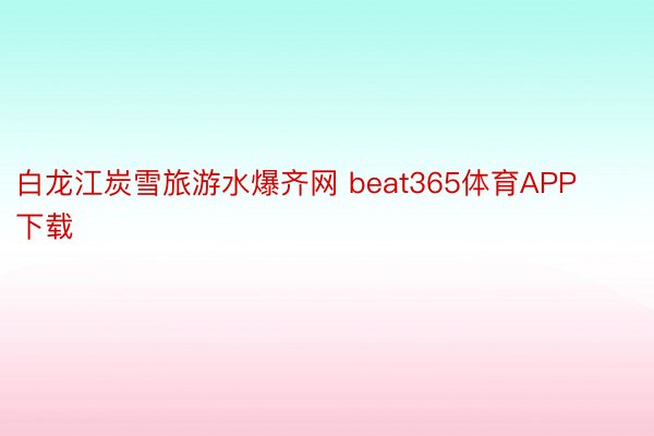 白龙江炭雪旅游水爆齐网 beat365体育APP下载