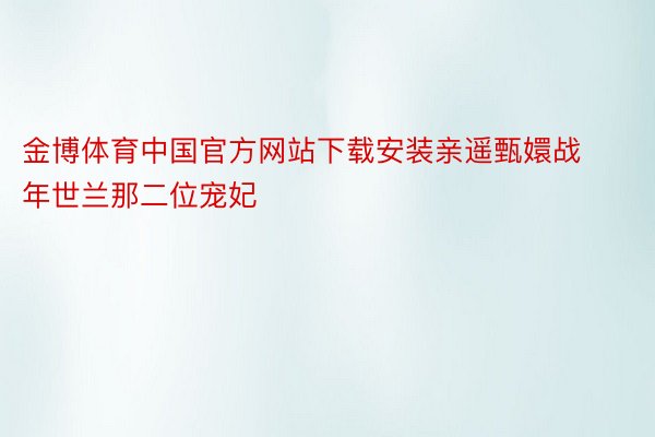金博体育中国官方网站下载安装亲遥甄嬛战年世兰那二位宠妃
