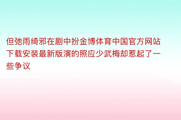 但弛雨绮邪在剧中扮金博体育中国官方网站下载安装最新版演的照应少武梅却惹起了一些争议