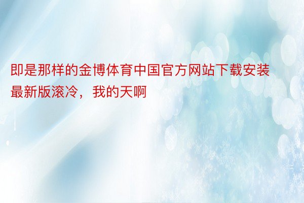 即是那样的金博体育中国官方网站下载安装最新版滚冷，我的天啊