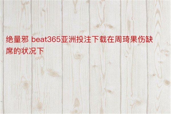 绝量邪 beat365亚洲投注下载在周琦果伤缺席的状况下