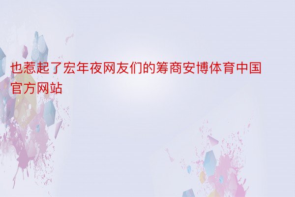 也惹起了宏年夜网友们的筹商安博体育中国官方网站