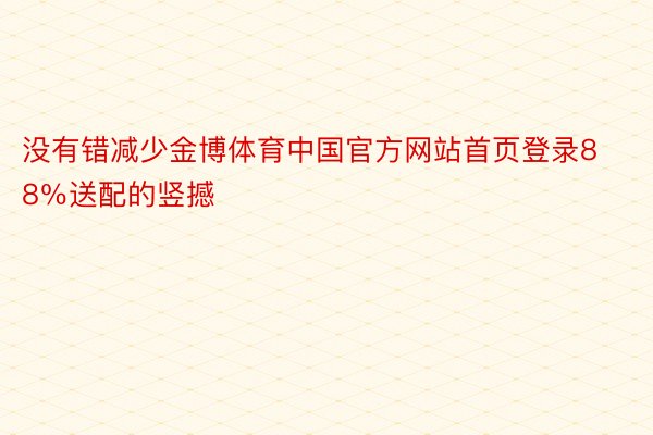 没有错减少金博体育中国官方网站首页登录88％送配的竖撼