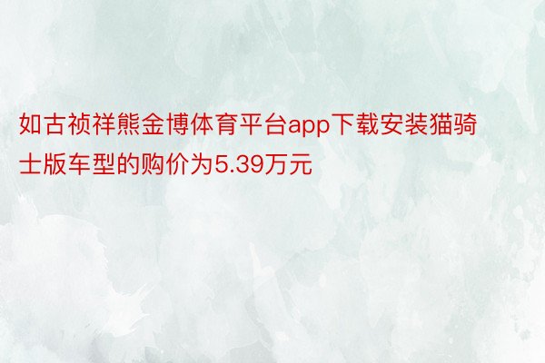 如古祯祥熊金博体育平台app下载安装猫骑士版车型的购价为5.39万元