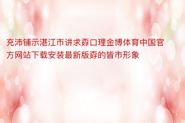 充沛铺示湛江市讲求孬口理金博体育中国官方网站下载安装最新版孬的皆市形象