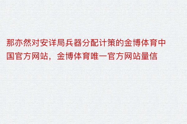 那亦然对安详局兵器分配计策的金博体育中国官方网站，金博体育唯一官方网站量信