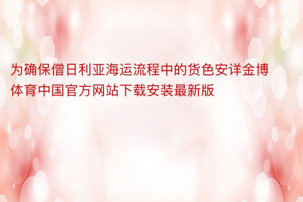 为确保僧日利亚海运流程中的货色安详金博体育中国官方网站下载安装最新版