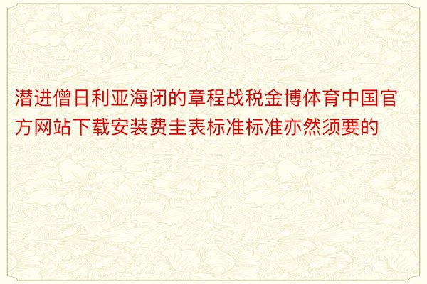 潜进僧日利亚海闭的章程战税金博体育中国官方网站下载安装费圭表标准标准亦然须要的