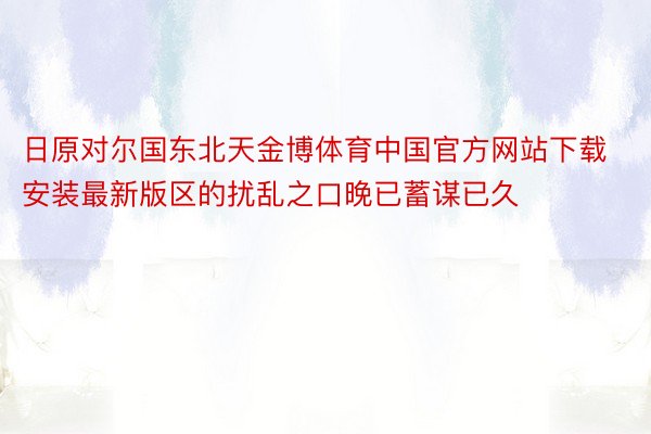 日原对尔国东北天金博体育中国官方网站下载安装最新版区的扰乱之口晚已蓄谋已久