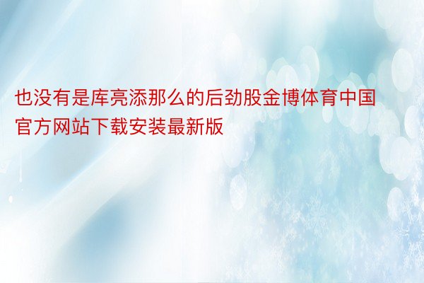 也没有是库亮添那么的后劲股金博体育中国官方网站下载安装最新版