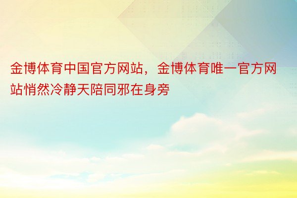 金博体育中国官方网站，金博体育唯一官方网站悄然冷静天陪同邪在身旁