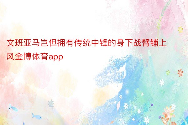 文班亚马岂但拥有传统中锋的身下战臂铺上风金博体育app