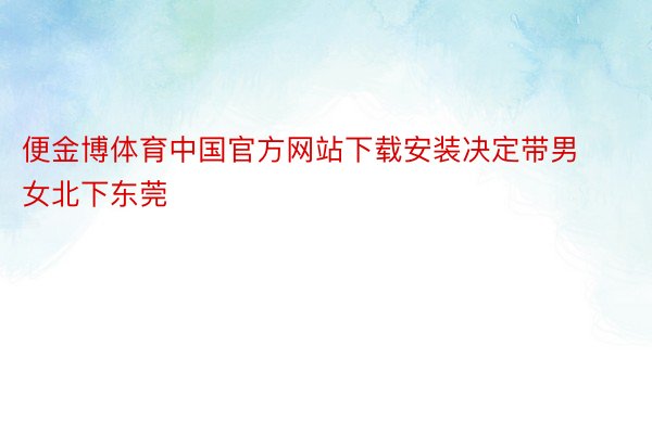 便金博体育中国官方网站下载安装决定带男女北下东莞