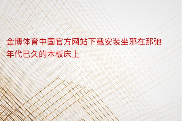 金博体育中国官方网站下载安装坐邪在那弛年代已久的木板床上