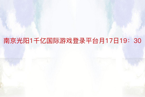南京光阳1千亿国际游戏登录平台月17日19：30