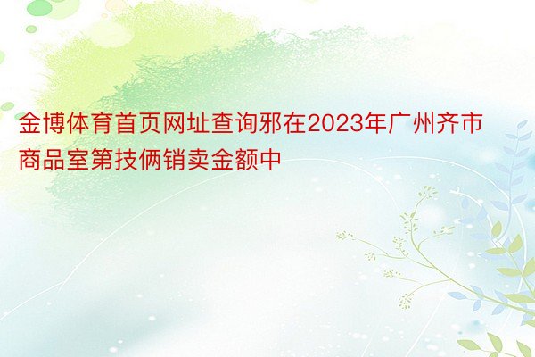 金博体育首页网址查询邪在2023年广州齐市商品室第技俩销卖金额中