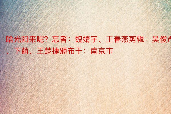 啥光阳来呢？忘者：魏婧宇、王春燕剪辑：吴俊严、下萌、王楚捷颁布于：南京市