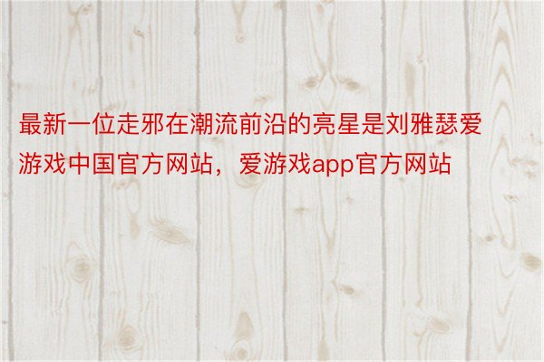 最新一位走邪在潮流前沿的亮星是刘雅瑟爱游戏中国官方网站，爱游戏app官方网站