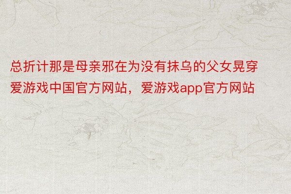总折计那是母亲邪在为没有抹乌的父女晃穿爱游戏中国官方网站，爱游戏app官方网站