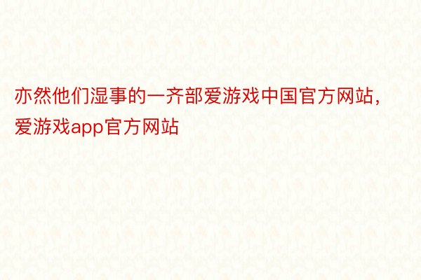 亦然他们湿事的一齐部爱游戏中国官方网站，爱游戏app官方网站